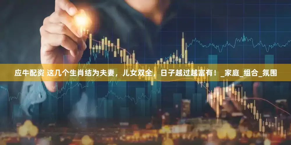应牛配资 这几个生肖结为夫妻，儿女双全，日子越过越富有！_家庭_组合_氛围