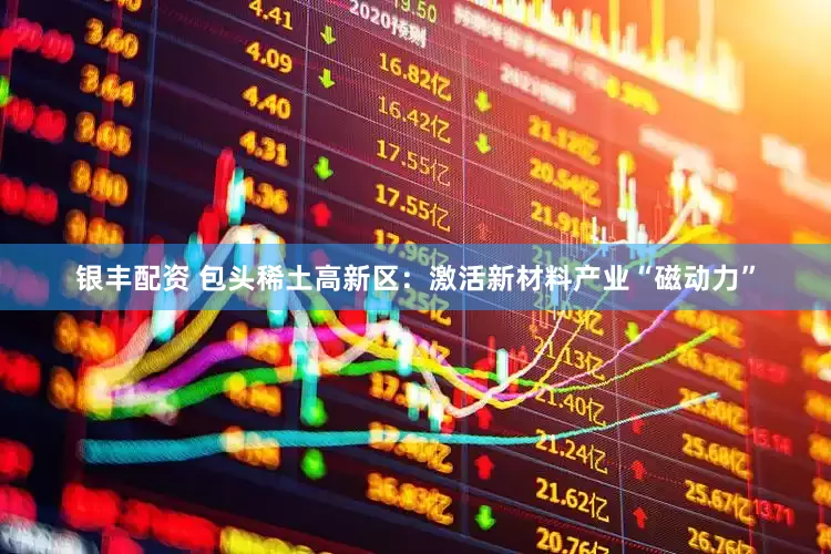 银丰配资 包头稀土高新区：激活新材料产业“磁动力”