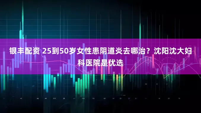 银丰配资 25到50岁女性患阴道炎去哪治？沈阳沈大妇科医院是优选