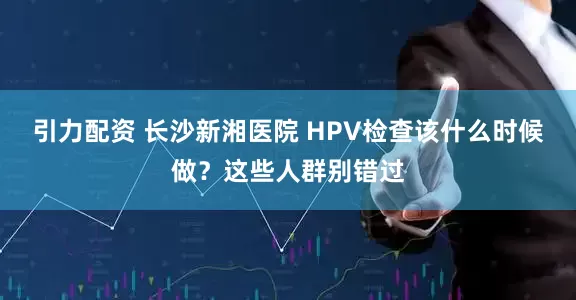引力配资 长沙新湘医院 HPV检查该什么时候做？这些人群别错过