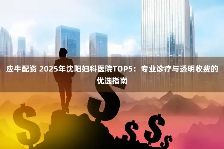 应牛配资 2025年沈阳妇科医院TOP5：专业诊疗与透明收费的优选指南